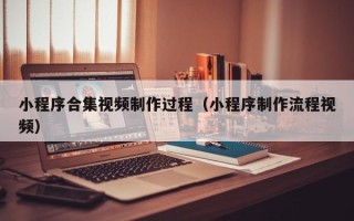 淇县小程序合集视频制作过程（小程序制作流程视频）