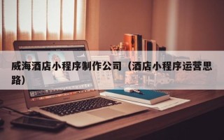 淇县威海酒店小程序制作公司（酒店小程序运营思路）