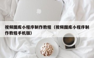 淇县视频图库小程序制作教程（视频图库小程序制作教程手机版）