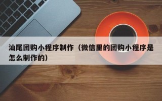 淇县汕尾团购小程序制作（微信里的团购小程序是怎么制作的）
